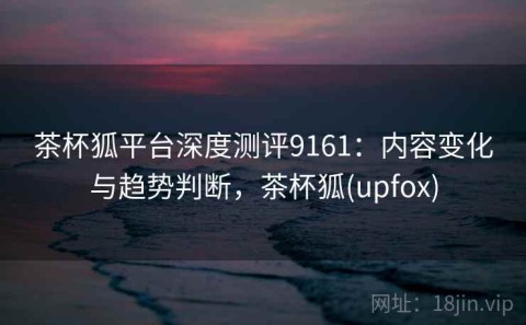 茶杯狐平台深度测评9161：内容变化与趋势判断，茶杯狐(upfox)
