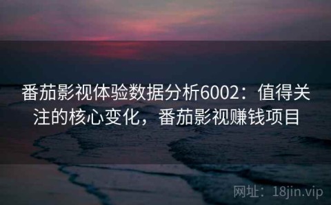 番茄影视体验数据分析6002：值得关注的核心变化，番茄影视赚钱项目