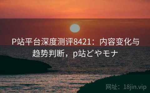 P站平台深度测评8421：内容变化与趋势判断，p站どやモナ