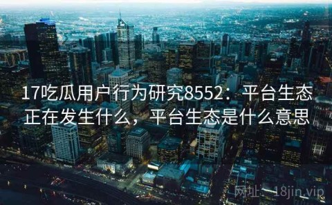 17吃瓜用户行为研究8552：平台生态正在发生什么，平台生态是什么意思
