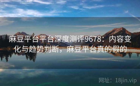 麻豆平台平台深度测评9678：内容变化与趋势判断，麻豆平台真的假的
