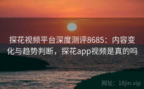探花视频平台深度测评8685：内容变化与趋势判断，探花app视频是真的吗