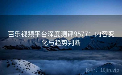 芭乐视频平台深度测评9577：内容变化与趋势判断