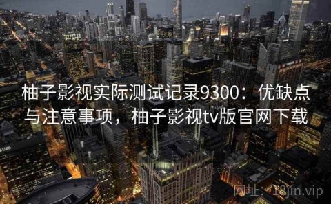 柚子影视实际测试记录9300：优缺点与注意事项，柚子影视tv版官网下载