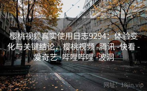 樱桃视频真实使用日志9294：体验变化与关键结论，樱桃视频 -腾讯 -快看 -爱奇艺 -哔哩哔哩 -波洞