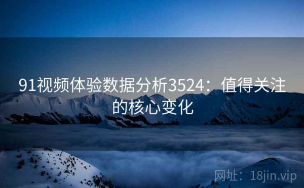 91视频体验数据分析3524：值得关注的核心变化