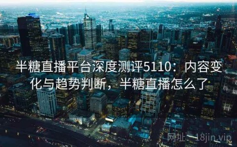 半糖直播平台深度测评5110：内容变化与趋势判断，半糖直播怎么了