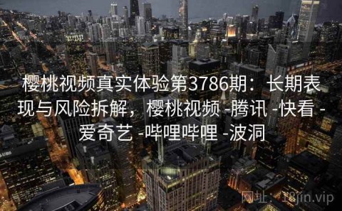 樱桃视频真实体验第3786期：长期表现与风险拆解，樱桃视频 -腾讯 -快看 -爱奇艺 -哔哩哔哩 -波洞