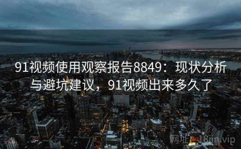 91视频使用观察报告8849：现状分析与避坑建议，91视频出来多久了