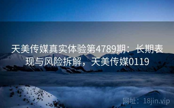 天美传媒真实体验第4789期：长期表现与风险拆解，天美传媒0119