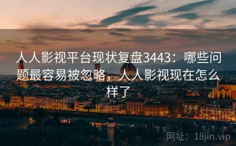人人影视平台现状复盘3443：哪些问题最容易被忽略，人人影视现在怎么样了