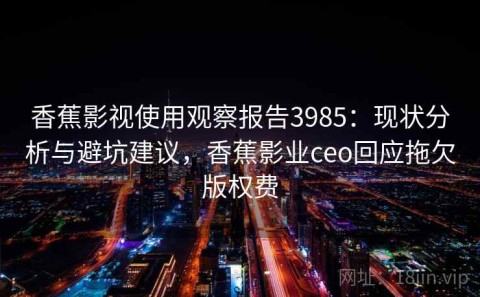 香蕉影视使用观察报告3985：现状分析与避坑建议，香蕉影业ceo回应拖欠版权费