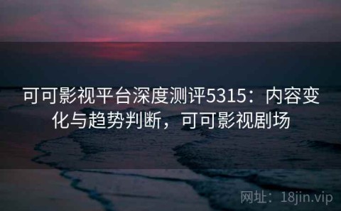 可可影视平台深度测评5315：内容变化与趋势判断，可可影视剧场