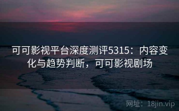 可可影视平台深度测评5315：内容变化与趋势判断，可可影视剧场