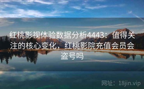 红桃影视体验数据分析4443：值得关注的核心变化，红桃影院充值会员会盗号吗