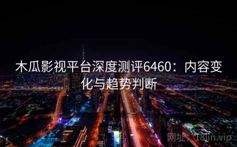 木瓜影视平台深度测评6460：内容变化与趋势判断