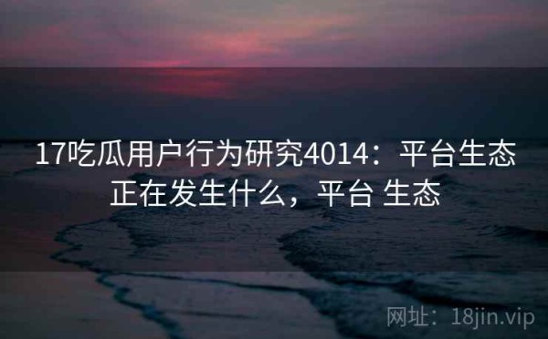 17吃瓜用户行为研究4014：平台生态正在发生什么，平台 生态