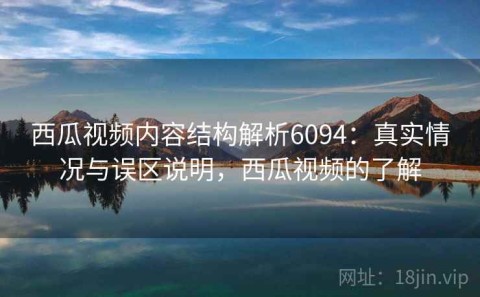 西瓜视频内容结构解析6094：真实情况与误区说明，西瓜视频的了解