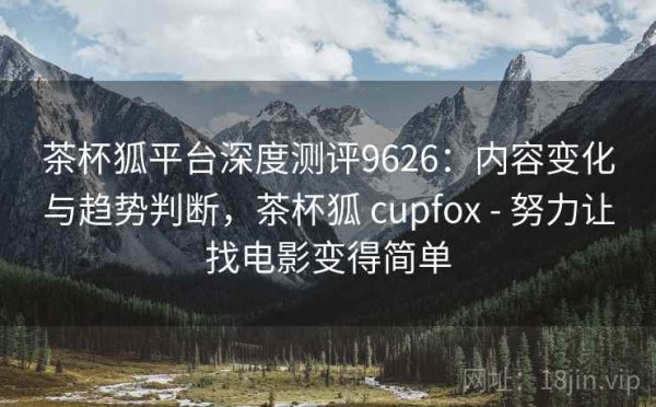 茶杯狐平台深度测评9626：内容变化与趋势判断，茶杯狐 cupfox - 努力让找电影变得简单