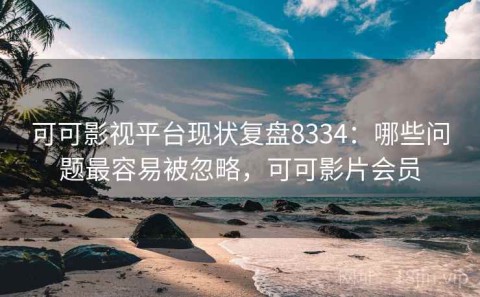 可可影视平台现状复盘8334：哪些问题最容易被忽略，可可影片会员
