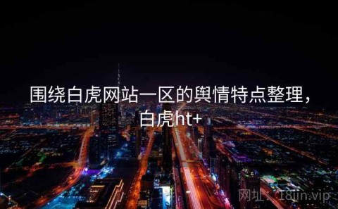 围绕白虎网站一区的舆情特点整理，白虎ht+