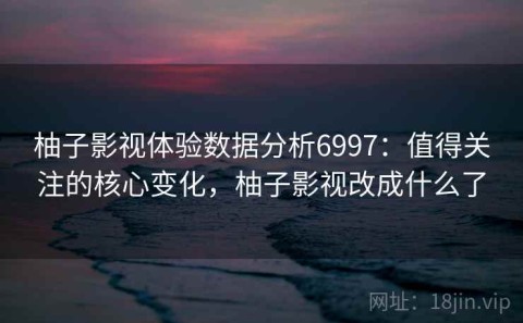 柚子影视体验数据分析6997：值得关注的核心变化，柚子影视改成什么了