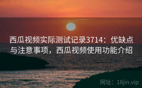 西瓜视频实际测试记录3714：优缺点与注意事项，西瓜视频使用功能介绍