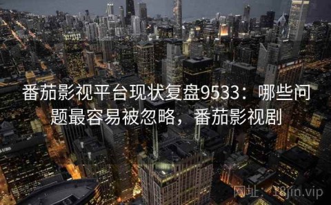 番茄影视平台现状复盘9533：哪些问题最容易被忽略，番茄影视剧