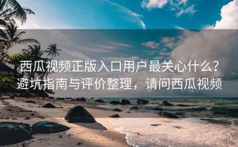 西瓜视频正版入口用户最关心什么？避坑指南与评价整理，请问西瓜视频