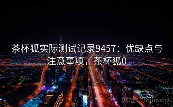 茶杯狐实际测试记录9457：优缺点与注意事项，茶杯狐0