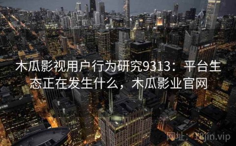 木瓜影视用户行为研究9313：平台生态正在发生什么，木瓜影业官网