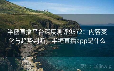 半糖直播平台深度测评9572：内容变化与趋势判断，半糖直播app是什么