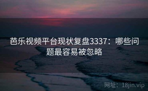 芭乐视频平台现状复盘3337：哪些问题最容易被忽略