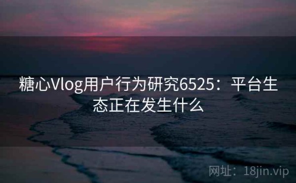 糖心Vlog用户行为研究6525：平台生态正在发生什么