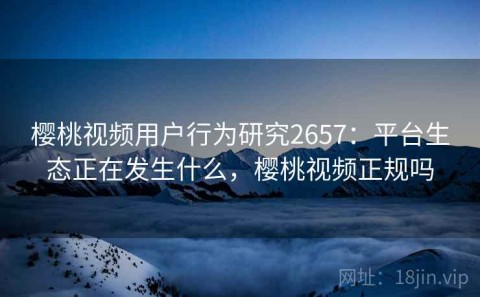 樱桃视频用户行为研究2657：平台生态正在发生什么，樱桃视频正规吗