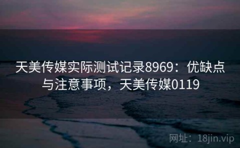 天美传媒实际测试记录8969：优缺点与注意事项，天美传媒0119