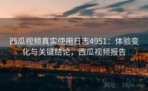 西瓜视频真实使用日志4951：体验变化与关键结论，西瓜视频报告