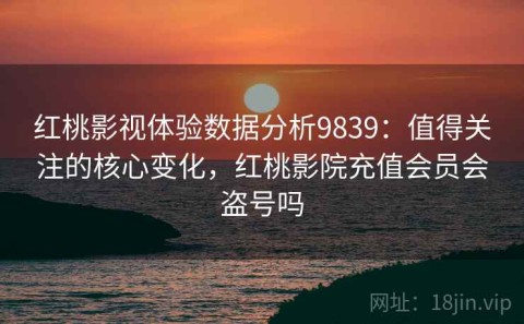 红桃影视体验数据分析9839：值得关注的核心变化，红桃影院充值会员会盗号吗