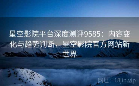 星空影院平台深度测评9585：内容变化与趋势判断，星空影院官方网站新世界