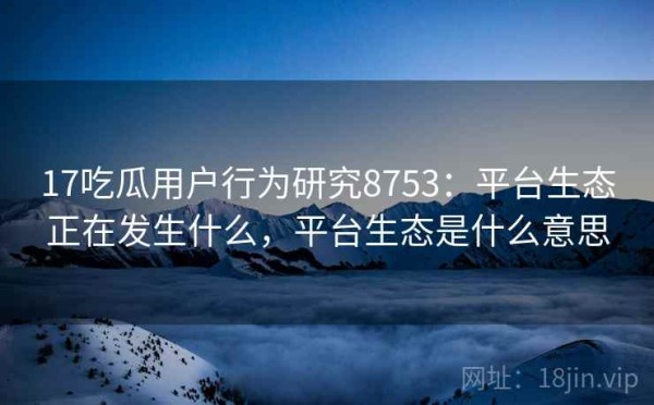 17吃瓜用户行为研究8753：平台生态正在发生什么，平台生态是什么意思