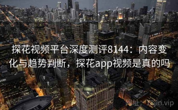 探花视频平台深度测评8144：内容变化与趋势判断，探花app视频是真的吗