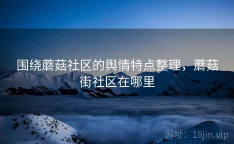 围绕蘑菇社区的舆情特点整理，蘑菇街社区在哪里