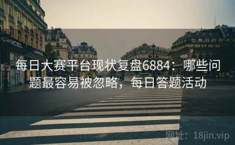 每日大赛平台现状复盘6884：哪些问题最容易被忽略，每日答题活动