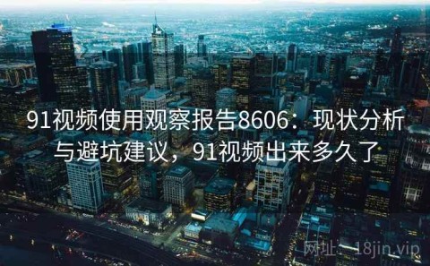 91视频使用观察报告8606：现状分析与避坑建议，91视频出来多久了