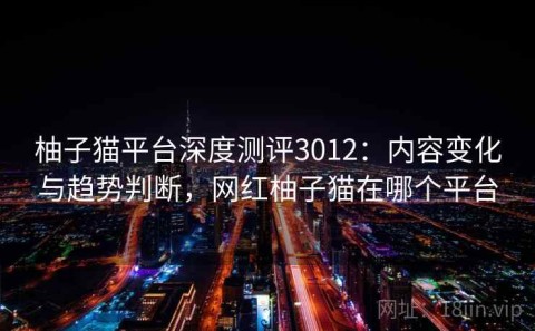 柚子猫平台深度测评3012：内容变化与趋势判断，网红柚子猫在哪个平台