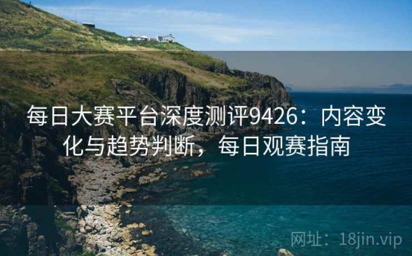 每日大赛平台深度测评9426：内容变化与趋势判断，每日观赛指南