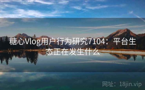糖心Vlog用户行为研究7104：平台生态正在发生什么