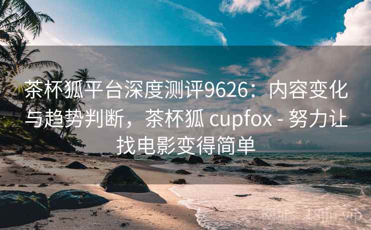 茶杯狐平台深度测评9626：内容变化与趋势判断，茶杯狐 cupfox - 努力让找电影变得简单