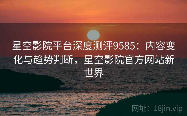 星空影院平台深度测评9585：内容变化与趋势判断，星空影院官方网站新世界