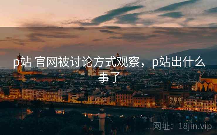 p站 官网被讨论方式观察，p站出什么事了